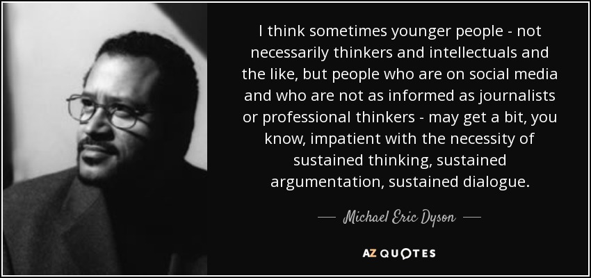 I think sometimes younger people - not necessarily thinkers and intellectuals and the like, but people who are on social media and who are not as informed as journalists or professional thinkers - may get a bit, you know, impatient with the necessity of sustained thinking, sustained argumentation, sustained dialogue. - Michael Eric Dyson