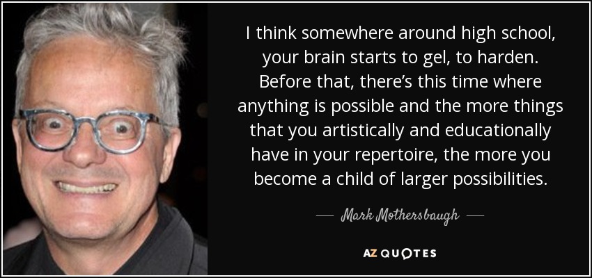 I think somewhere around high school, your brain starts to gel, to harden. Before that, there’s this time where anything is possible and the more things that you artistically and educationally have in your repertoire, the more you become a child of larger possibilities. - Mark Mothersbaugh