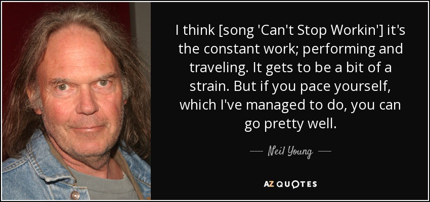 I think [song 'Can't Stop Workin'] it's the constant work; performing and traveling. It gets to be a bit of a strain. But if you pace yourself, which I've managed to do, you can go pretty well. - Neil Young
