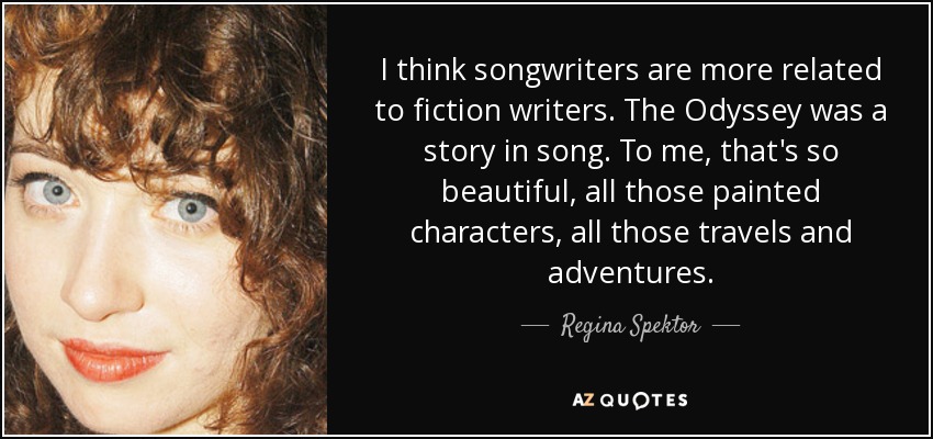 I think songwriters are more related to fiction writers. The Odyssey was a story in song. To me, that's so beautiful, all those painted characters, all those travels and adventures. - Regina Spektor