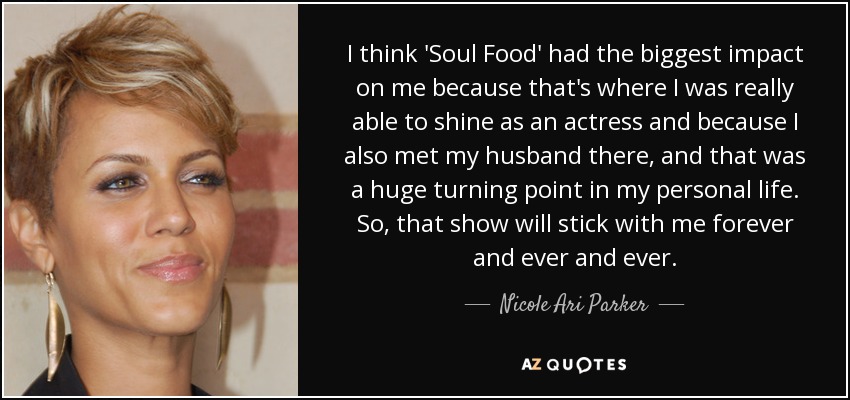 I think 'Soul Food' had the biggest impact on me because that's where I was really able to shine as an actress and because I also met my husband there, and that was a huge turning point in my personal life. So, that show will stick with me forever and ever and ever. - Nicole Ari Parker