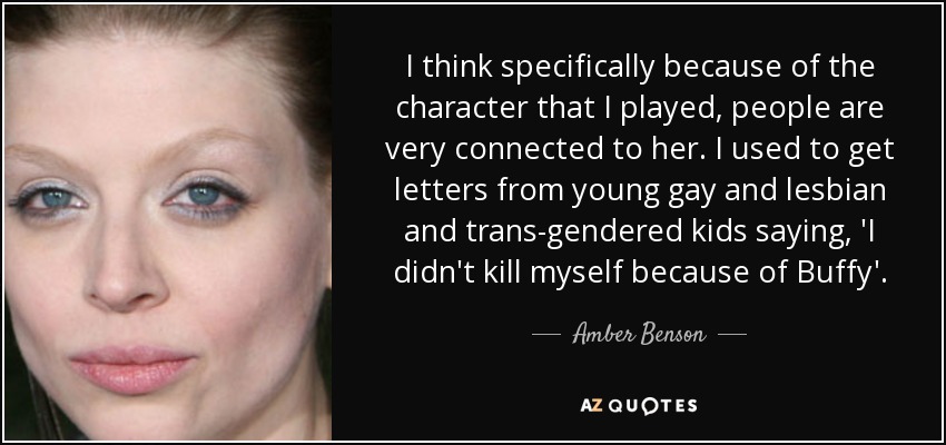 I think specifically because of the character that I played, people are very connected to her. I used to get letters from young gay and lesbian and trans-gendered kids saying, 'I didn't kill myself because of Buffy'. - Amber Benson