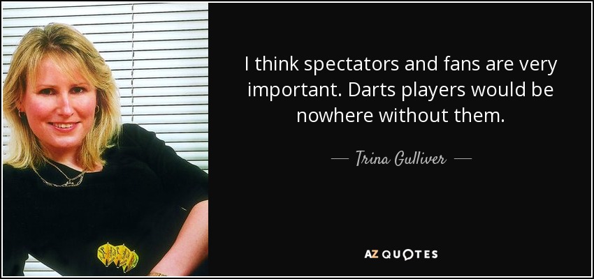 I think spectators and fans are very important. Darts players would be nowhere without them. - Trina Gulliver