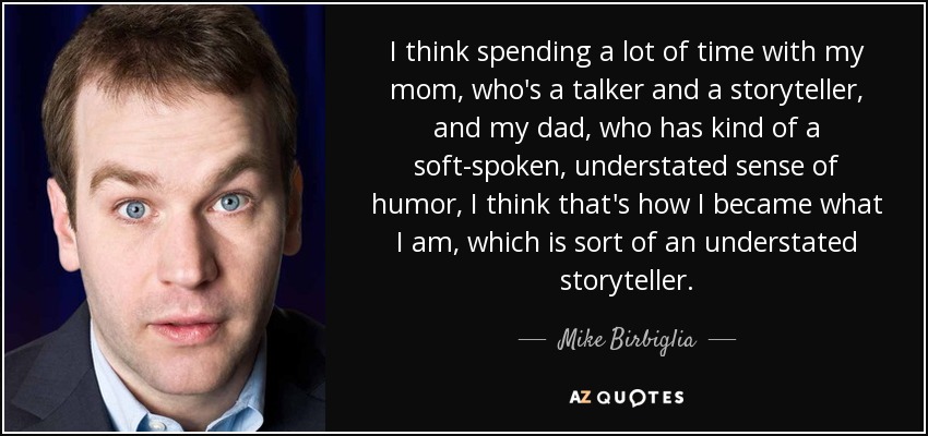 I think spending a lot of time with my mom, who's a talker and a storyteller, and my dad, who has kind of a soft-spoken, understated sense of humor, I think that's how I became what I am, which is sort of an understated storyteller. - Mike Birbiglia