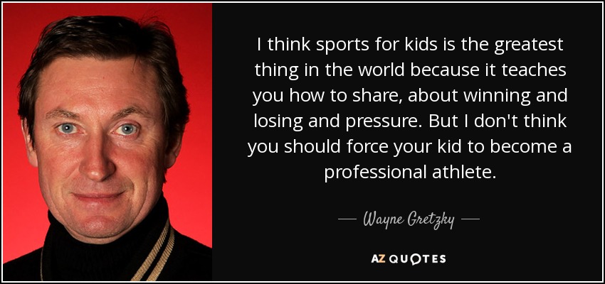 I think sports for kids is the greatest thing in the world because it teaches you how to share, about winning and losing and pressure. But I don't think you should force your kid to become a professional athlete. - Wayne Gretzky