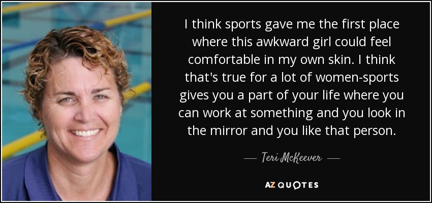 I think sports gave me the first place where this awkward girl could feel comfortable in my own skin. I think that's true for a lot of women-sports gives you a part of your life where you can work at something and you look in the mirror and you like that person. - Teri McKeever