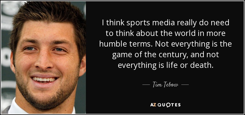 I think sports media really do need to think about the world in more humble terms. Not everything is the game of the century, and not everything is life or death. - Tim Tebow