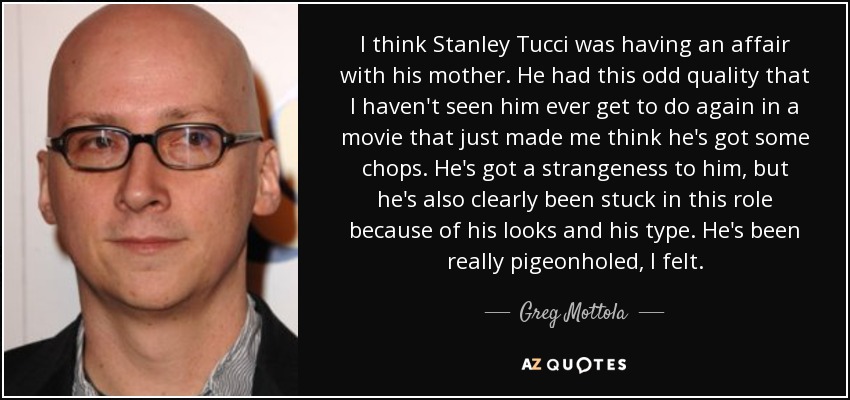 I think Stanley Tucci was having an affair with his mother. He had this odd quality that I haven't seen him ever get to do again in a movie that just made me think he's got some chops. He's got a strangeness to him, but he's also clearly been stuck in this role because of his looks and his type. He's been really pigeonholed, I felt. - Greg Mottola