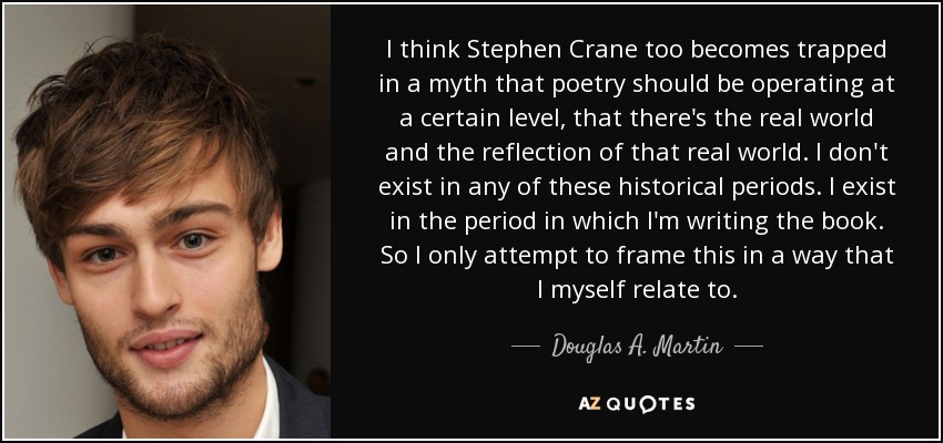 I think Stephen Crane too becomes trapped in a myth that poetry should be operating at a certain level, that there's the real world and the reflection of that real world. I don't exist in any of these historical periods. I exist in the period in which I'm writing the book. So I only attempt to frame this in a way that I myself relate to. - Douglas A. Martin