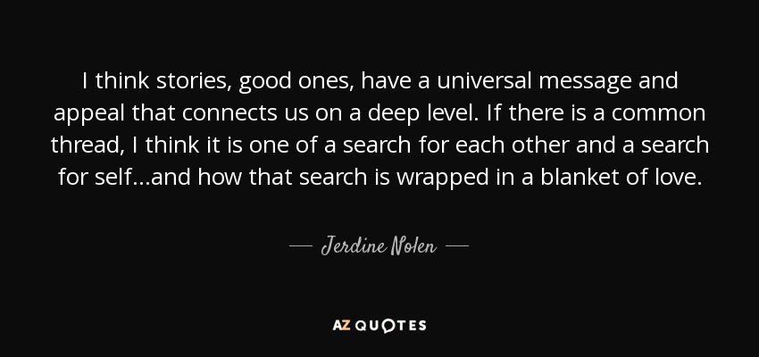 I think stories, good ones, have a universal message and appeal that connects us on a deep level. If there is a common thread, I think it is one of a search for each other and a search for self...and how that search is wrapped in a blanket of love. - Jerdine Nolen