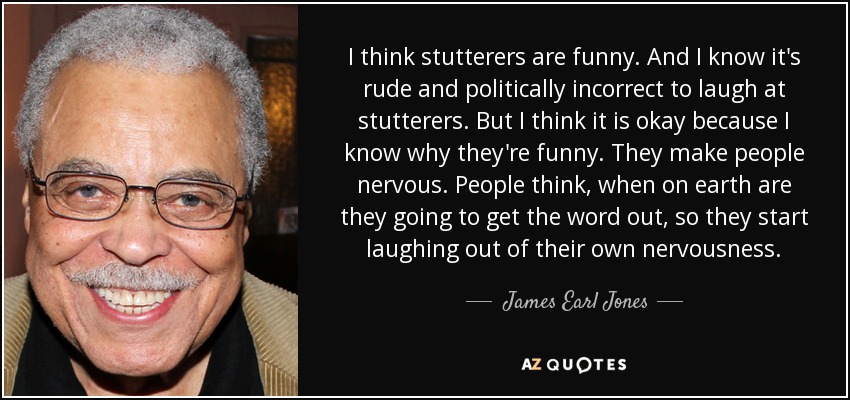 I think stutterers are funny. And I know it's rude and politically incorrect to laugh at stutterers. But I think it is okay because I know why they're funny. They make people nervous. People think, when on earth are they going to get the word out, so they start laughing out of their own nervousness. - James Earl Jones
