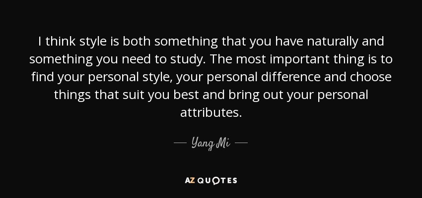 I think style is both something that you have naturally and something you need to study. The most important thing is to find your personal style, your personal difference and choose things that suit you best and bring out your personal attributes. - Yang Mi