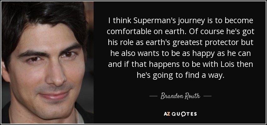 I think Superman's journey is to become comfortable on earth. Of course he's got his role as earth's greatest protector but he also wants to be as happy as he can and if that happens to be with Lois then he's going to find a way. - Brandon Routh