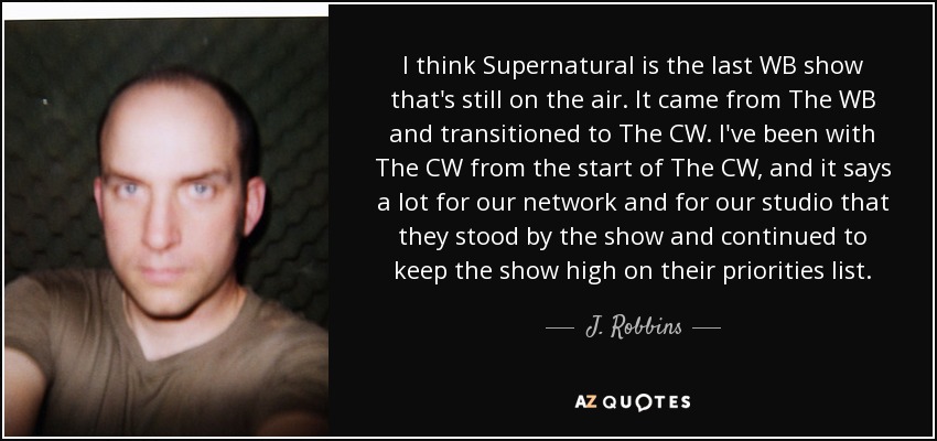 I think Supernatural is the last WB show that's still on the air. It came from The WB and transitioned to The CW. I've been with The CW from the start of The CW, and it says a lot for our network and for our studio that they stood by the show and continued to keep the show high on their priorities list. - J. Robbins