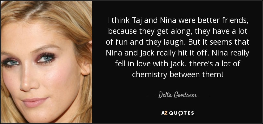 I think Taj and Nina were better friends, because they get along, they have a lot of fun and they laugh. But it seems that Nina and Jack really hit it off. Nina really fell in love with Jack. there's a lot of chemistry between them! - Delta Goodrem