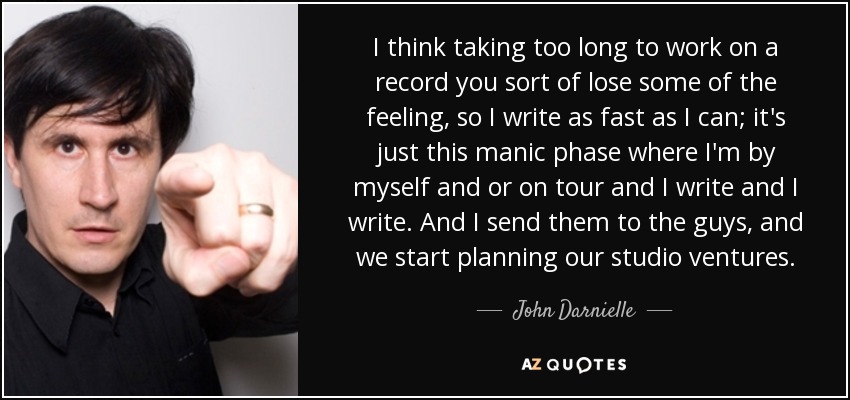 I think taking too long to work on a record you sort of lose some of the feeling, so I write as fast as I can; it's just this manic phase where I'm by myself and or on tour and I write and I write. And I send them to the guys, and we start planning our studio ventures. - John Darnielle