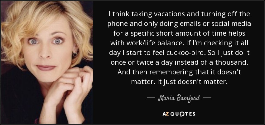 I think taking vacations and turning off the phone and only doing emails or social media for a specific short amount of time helps with work/life balance. If I'm checking it all day I start to feel cuckoo-bird. So I just do it once or twice a day instead of a thousand. And then remembering that it doesn't matter. It just doesn't matter. - Maria Bamford