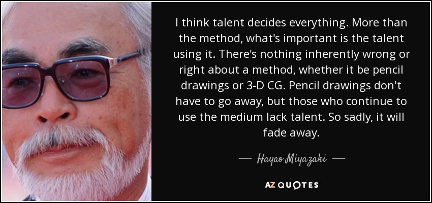 I think talent decides everything. More than the method, what's important is the talent using it. There's nothing inherently wrong or right about a method, whether it be pencil drawings or 3-D CG. Pencil drawings don't have to go away, but those who continue to use the medium lack talent. So sadly, it will fade away. - Hayao Miyazaki