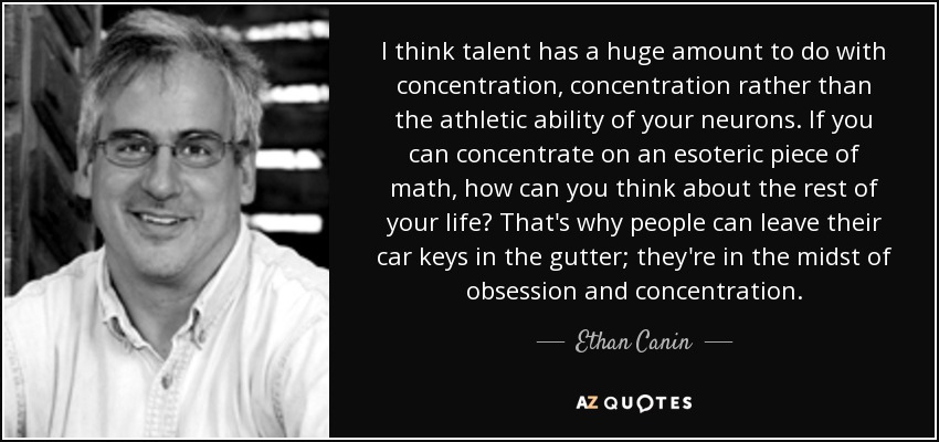 I think talent has a huge amount to do with concentration, concentration rather than the athletic ability of your neurons. If you can concentrate on an esoteric piece of math, how can you think about the rest of your life? That's why people can leave their car keys in the gutter; they're in the midst of obsession and concentration. - Ethan Canin