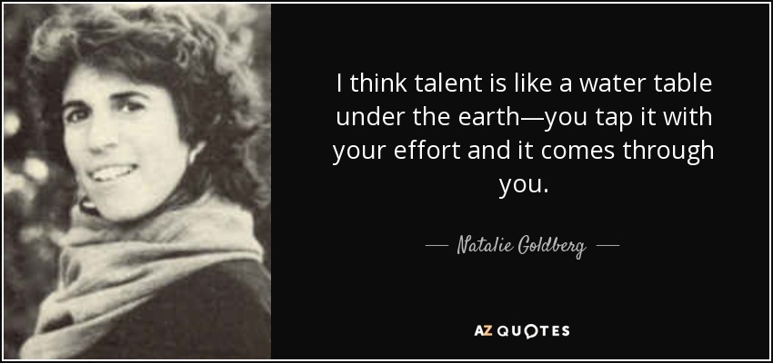 I think talent is like a water table under the earth—you tap it with your effort and it comes through you. - Natalie Goldberg