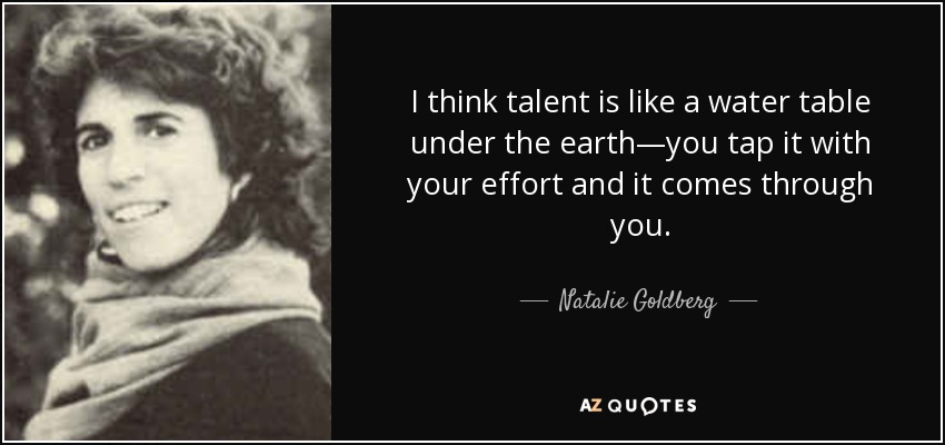 I think talent is like a water table under the earth—you tap it with your effort and it comes through you. - Natalie Goldberg