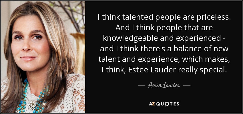 I think talented people are priceless. And I think people that are knowledgeable and experienced - and I think there's a balance of new talent and experience, which makes, I think, Estee Lauder really special. - Aerin Lauder