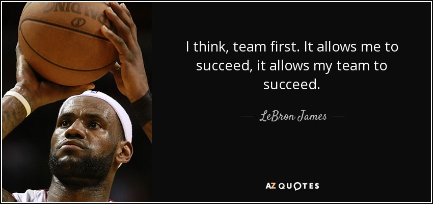 I think, team first. It allows me to succeed, it allows my team to succeed. - LeBron James