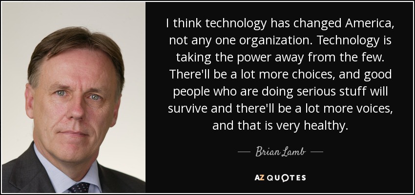 I think technology has changed America, not any one organization. Technology is taking the power away from the few. There'll be a lot more choices, and good people who are doing serious stuff will survive and there'll be a lot more voices, and that is very healthy. - Brian Lamb