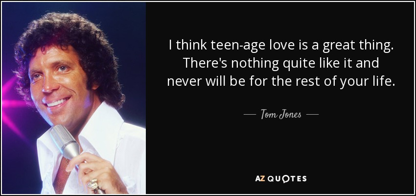 I think teen-age love is a great thing. There's nothing quite like it and never will be for the rest of your life. - Tom Jones