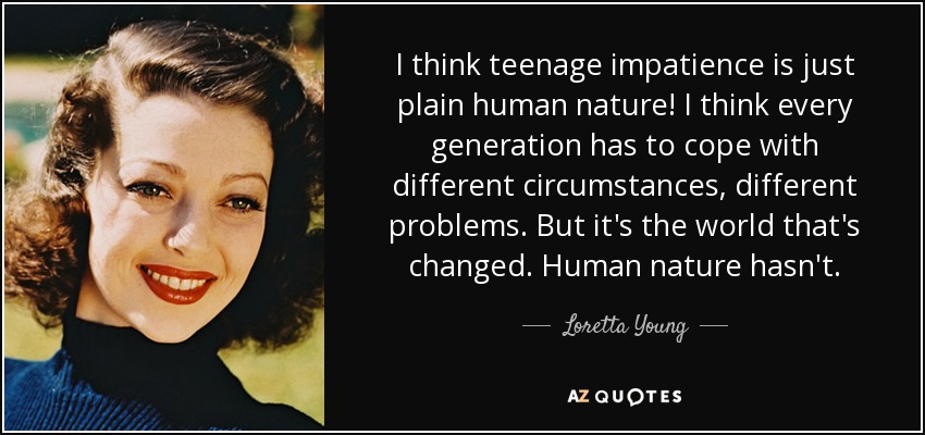 I think teenage impatience is just plain human nature! I think every generation has to cope with different circumstances, different problems. But it's the world that's changed. Human nature hasn't. - Loretta Young