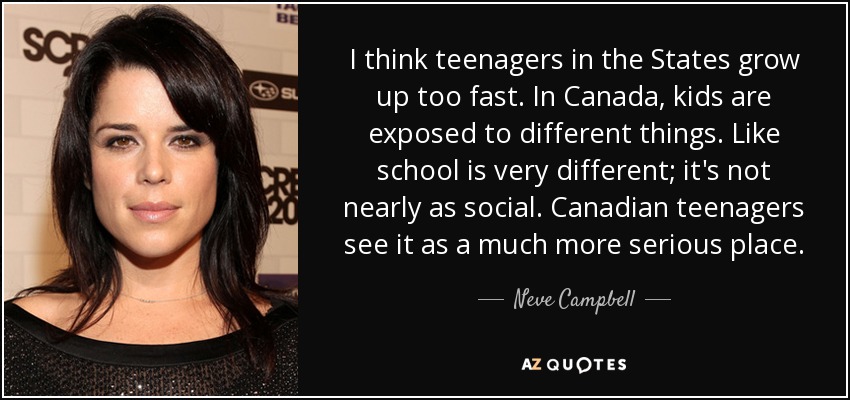 I think teenagers in the States grow up too fast. In Canada, kids are exposed to different things. Like school is very different; it's not nearly as social. Canadian teenagers see it as a much more serious place. - Neve Campbell