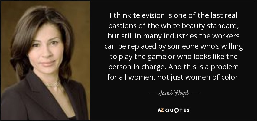 I think television is one of the last real bastions of the white beauty standard, but still in many industries the workers can be replaced by someone who's willing to play the game or who looks like the person in charge. And this is a problem for all women, not just women of color. - Jami Floyd