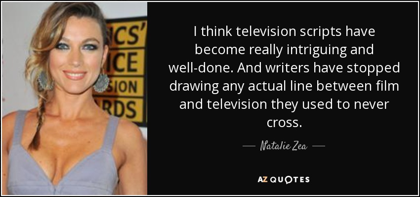 I think television scripts have become really intriguing and well-done. And writers have stopped drawing any actual line between film and television they used to never cross. - Natalie Zea