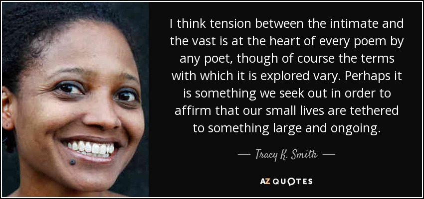 I think tension between the intimate and the vast is at the heart of every poem by any poet, though of course the terms with which it is explored vary. Perhaps it is something we seek out in order to affirm that our small lives are tethered to something large and ongoing. - Tracy K. Smith