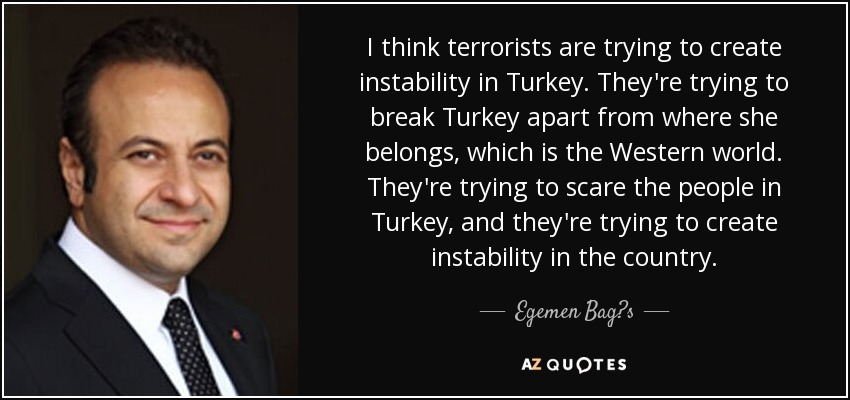 I think terrorists are trying to create instability in Turkey. They're trying to break Turkey apart from where she belongs, which is the Western world. They're trying to scare the people in Turkey, and they're trying to create instability in the country. - Egemen Bag?s