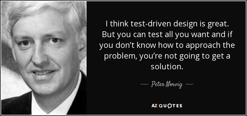 I think test-driven design is great. But you can test all you want and if you don’t know how to approach the problem, you’re not going to get a solution. - Peter Norvig