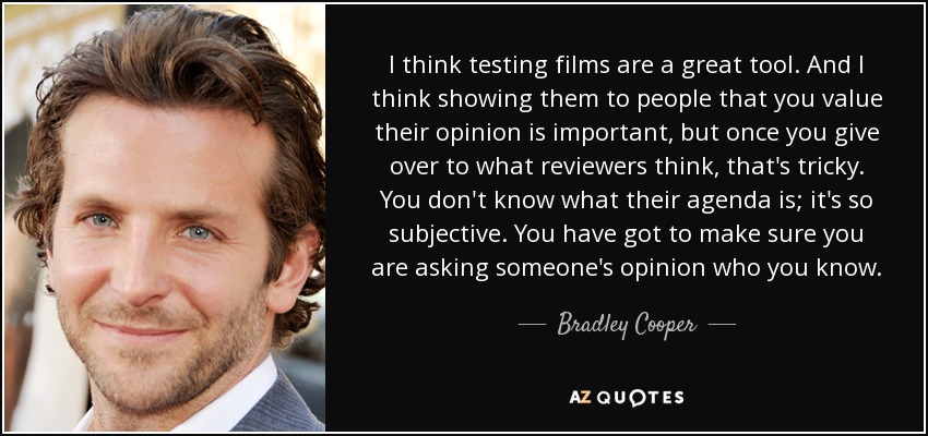 I think testing films are a great tool. And I think showing them to people that you value their opinion is important, but once you give over to what reviewers think, that's tricky. You don't know what their agenda is; it's so subjective. You have got to make sure you are asking someone's opinion who you know. - Bradley Cooper