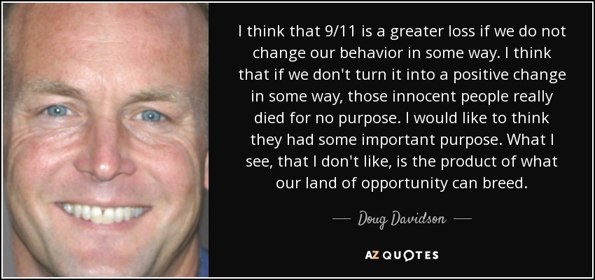 I think that 9/11 is a greater loss if we do not change our behavior in some way. I think that if we don't turn it into a positive change in some way, those innocent people really died for no purpose. I would like to think they had some important purpose. What I see, that I don't like, is the product of what our land of opportunity can breed. - Doug Davidson