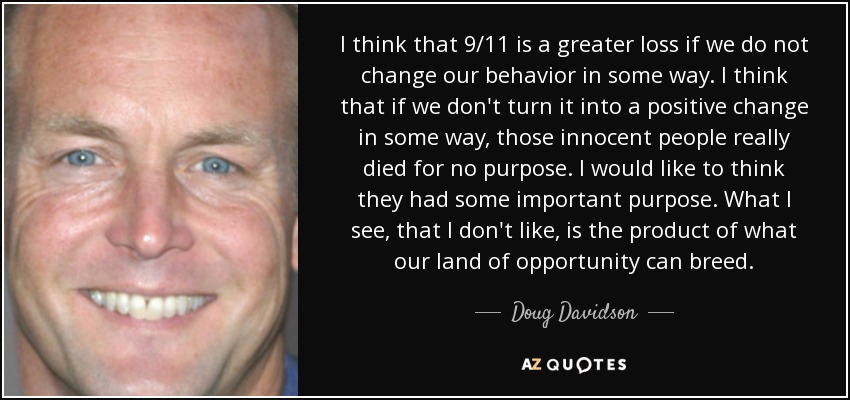 I think that 9/11 is a greater loss if we do not change our behavior in some way. I think that if we don't turn it into a positive change in some way, those innocent people really died for no purpose. I would like to think they had some important purpose. What I see, that I don't like, is the product of what our land of opportunity can breed. - Doug Davidson