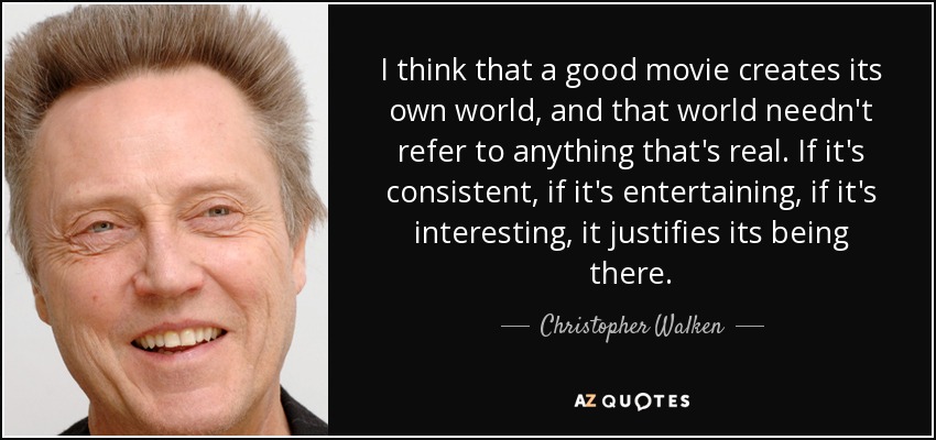 I think that a good movie creates its own world, and that world needn't refer to anything that's real. If it's consistent, if it's entertaining, if it's interesting, it justifies its being there. - Christopher Walken