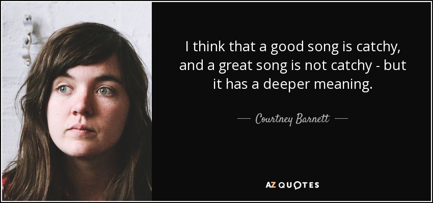 I think that a good song is catchy, and a great song is not catchy - but it has a deeper meaning. - Courtney Barnett