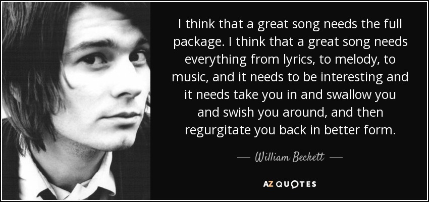 I think that a great song needs the full package. I think that a great song needs everything from lyrics, to melody, to music, and it needs to be interesting and it needs take you in and swallow you and swish you around, and then regurgitate you back in better form. - William Beckett