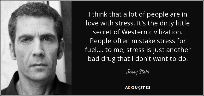 I think that a lot of people are in love with stress. It's the dirty little secret of Western civilization. People often mistake stress for fuel.... to me, stress is just another bad drug that I don't want to do. - Jerry Stahl