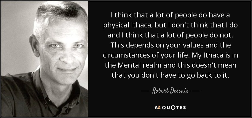 I think that a lot of people do have a physical Ithaca, but I don't think that I do and I think that a lot of people do not. This depends on your values and the circumstances of your life. My Ithaca is in the Mental realm and this doesn't mean that you don't have to go back to it. - Robert Dessaix