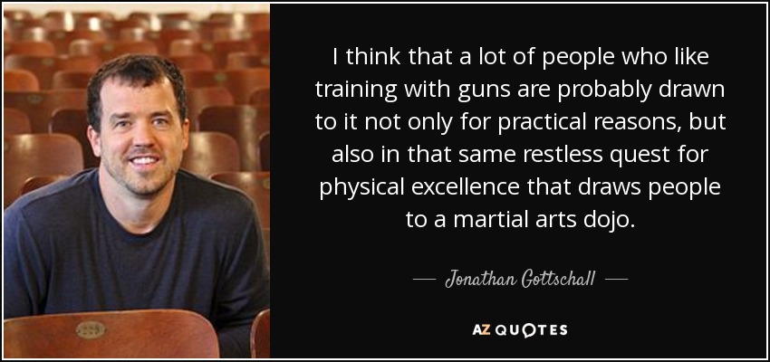 I think that a lot of people who like training with guns are probably drawn to it not only for practical reasons, but also in that same restless quest for physical excellence that draws people to a martial arts dojo. - Jonathan Gottschall