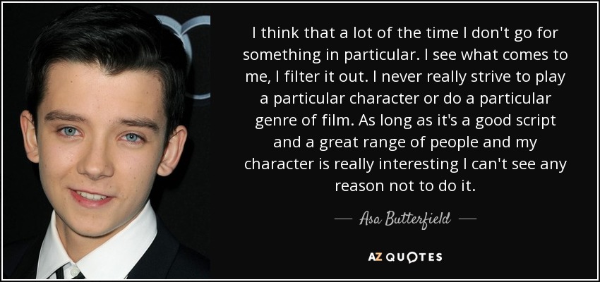 I think that a lot of the time I don't go for something in particular. I see what comes to me, I filter it out. I never really strive to play a particular character or do a particular genre of film. As long as it's a good script and a great range of people and my character is really interesting I can't see any reason not to do it. - Asa Butterfield