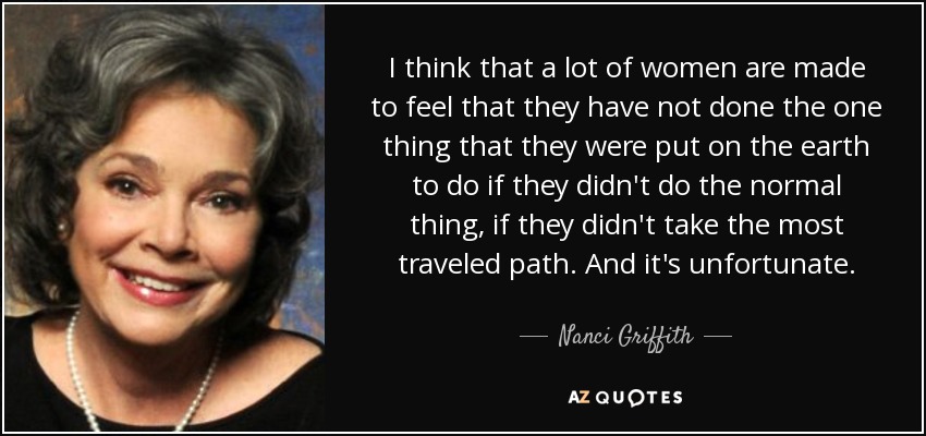I think that a lot of women are made to feel that they have not done the one thing that they were put on the earth to do if they didn't do the normal thing, if they didn't take the most traveled path. And it's unfortunate. - Nanci Griffith
