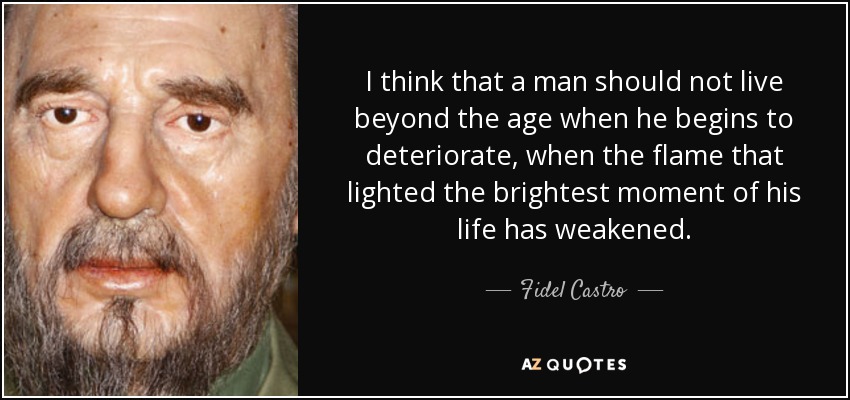 I think that a man should not live beyond the age when he begins to deteriorate, when the flame that lighted the brightest moment of his life has weakened. - Fidel Castro