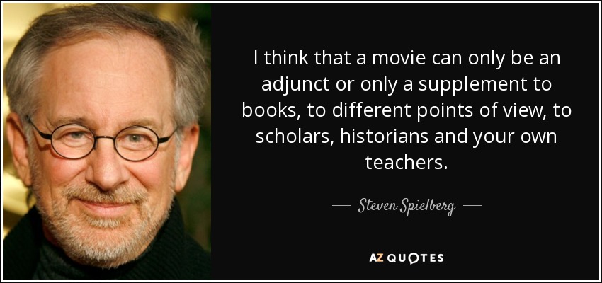 I think that a movie can only be an adjunct or only a supplement to books, to different points of view, to scholars, historians and your own teachers. - Steven Spielberg