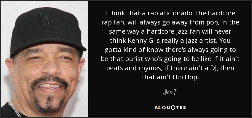 I think that a rap aficionado, the hardcore rap fan, will always go away from pop, in the same way a hardcore jazz fan will never think Kenny G is really a jazz artist. You gotta kind of know there's always going to be that purist who's going to be like if it ain't beats and rhymes, if there ain't a DJ, then that ain't Hip Hop. - Ice T